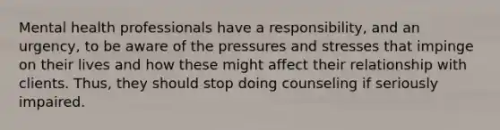 Mental health professionals have a responsibility, and an urgency, to be aware of the pressures and stresses that impinge on their lives and how these might affect their relationship with clients. Thus, they should stop doing counseling if seriously impaired.