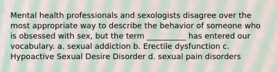 Mental health professionals and sexologists disagree over the most appropriate way to describe the behavior of someone who is obsessed with sex, but the term __________ has entered our vocabulary. a. sexual addiction b. Erectile dysfunction c. Hypoactive Sexual Desire Disorder d. sexual pain disorders