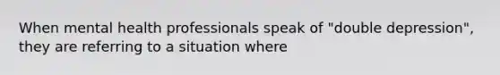 When mental health professionals speak of "double depression", they are referring to a situation where