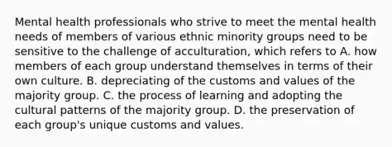 Mental health professionals who strive to meet the mental health needs of members of various ethnic minority groups need to be sensitive to the challenge of acculturation, which refers to A. how members of each group understand themselves in terms of their own culture. B. depreciating of the customs and values of the majority group. C. the process of learning and adopting the cultural patterns of the majority group. D. the preservation of each group's unique customs and values.