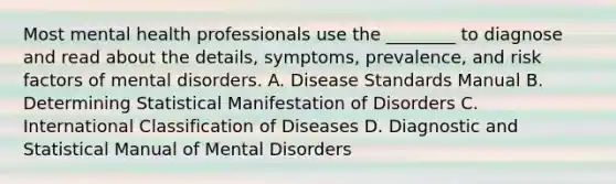 Most mental health professionals use the ________ to diagnose and read about the details, symptoms, prevalence, and risk factors of mental disorders. A. Disease Standards Manual B. Determining Statistical Manifestation of Disorders C. International Classification of Diseases D. Diagnostic and Statistical Manual of Mental Disorders