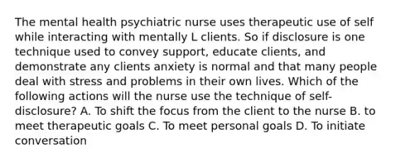 The mental health psychiatric nurse uses therapeutic use of self while interacting with mentally L clients. So if disclosure is one technique used to convey support, educate clients, and demonstrate any clients anxiety is normal and that many people deal with stress and problems in their own lives. Which of the following actions will the nurse use the technique of self-disclosure? A. To shift the focus from the client to the nurse B. to meet therapeutic goals C. To meet personal goals D. To initiate conversation