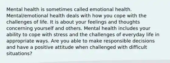 Mental health is sometimes called emotional health. Mental/emotional health deals with how you cope with the challenges of life. It is about your feelings and thoughts concerning yourself and others. Mental health includes your ability to cope with stress and the challenges of everyday life in appropriate ways. Are you able to make responsible decisions and have a positive attitude when challenged with difficult situations?