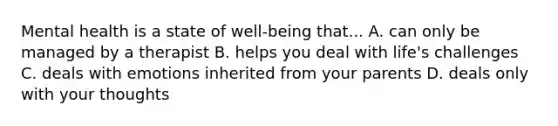 Mental health is a state of well-being that... A. can only be managed by a therapist B. helps you deal with life's challenges C. deals with emotions inherited from your parents D. deals only with your thoughts