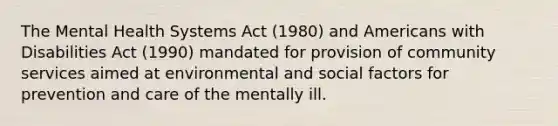 The Mental Health Systems Act (1980) and Americans with Disabilities Act (1990) mandated for provision of community services aimed at environmental and social factors for prevention and care of the mentally ill.