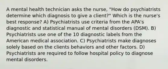 A mental health technician asks the nurse, "How do psychiatrists determine which diagnosis to give a client?" Which is the nurse's best response? A) Psychiatrists use criteria from the APA's diagnostic and statistical manual of mental disorders (DSM). B) Psychiatrists use one of the 10 diagnostic labels from the American medical association. C) Psychiatrists make diagnoses solely based on the clients behaviors and other factors. D) Psychiatrists are required to follow hospital policy to diagnose mental disorders.