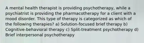 A mental health therapist is providing psychotherapy, while a psychiatrist is providing the pharmacotherapy for a client with a mood disorder. This type of therapy is categorized as which of the following therapies? a) Solution-focused brief therapy b) Cognitive-behavioral therapy c) Split-treatment psychotherapy d) Brief interpersonal psychotherapy