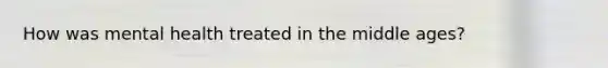 How was mental health treated in the middle ages?