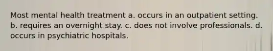 Most mental health treatment a. occurs in an outpatient setting. b. requires an overnight stay. c. does not involve professionals. d. occurs in psychiatric hospitals.