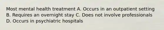 Most mental health treatment A. Occurs in an outpatient setting B. Requires an overnight stay C. Does not involve professionals D. Occurs in psychiatric hospitals