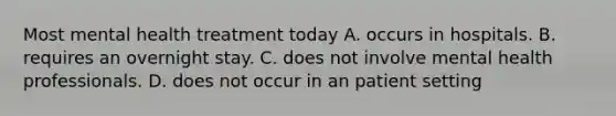 Most mental health treatment today A. occurs in hospitals. B. requires an overnight stay. C. does not involve mental health professionals. D. does not occur in an patient setting