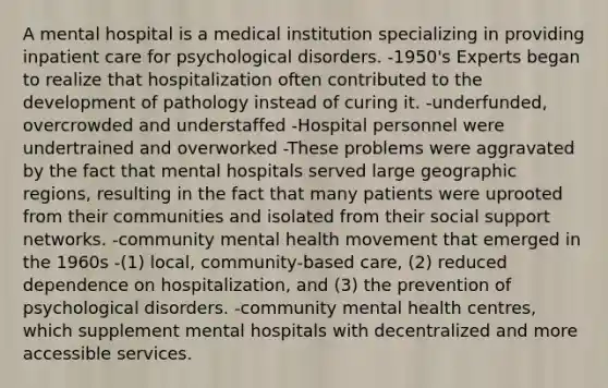 A mental hospital is a medical institution specializing in providing inpatient care for psychological disorders. -1950's Experts began to realize that hospitalization often contributed to the development of pathology instead of curing it. -underfunded, overcrowded and understaffed -Hospital personnel were undertrained and overworked -These problems were aggravated by the fact that mental hospitals served large geographic regions, resulting in the fact that many patients were uprooted from their communities and isolated from their social support networks. -community mental health movement that emerged in the 1960s -(1) local, community-based care, (2) reduced dependence on hospitalization, and (3) the prevention of psychological disorders. -community mental health centres, which supplement mental hospitals with decentralized and more accessible services.