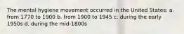 The mental hygiene movement occurred in the United States: a. from 1770 to 1900 b. from 1900 to 1945 c. during the early 1950s d. during the mid-1800s