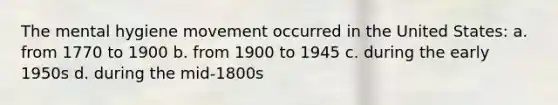 The mental hygiene movement occurred in the United States: a. from 1770 to 1900 b. from 1900 to 1945 c. during the early 1950s d. during the mid-1800s