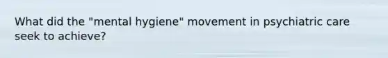 What did the "mental hygiene" movement in psychiatric care seek to achieve?