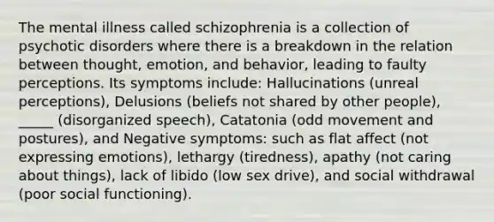 The mental illness called schizophrenia is a collection of psychotic disorders where there is a breakdown in the relation between thought, emotion, and behavior, leading to faulty perceptions. Its symptoms include: Hallucinations (unreal perceptions), Delusions (beliefs not shared by other people), _____ (disorganized speech), Catatonia (odd movement and postures), and Negative symptoms: such as flat affect (not expressing emotions), lethargy (tiredness), apathy (not caring about things), lack of libido (low sex drive), and social withdrawal (poor social functioning).