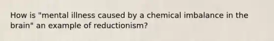 How is "mental illness caused by a chemical imbalance in the brain" an example of reductionism?