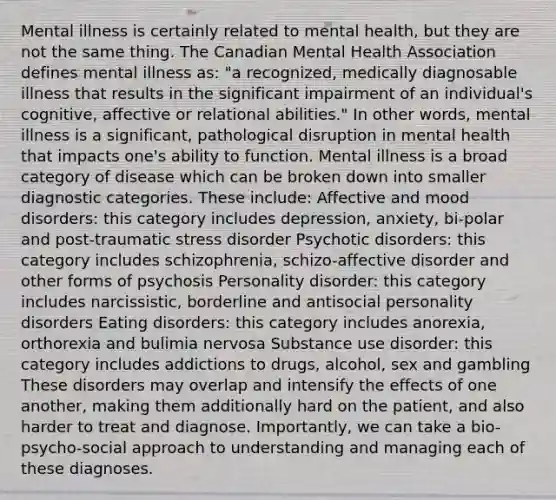 Mental illness is certainly related to mental health, but they are not the same thing. The Canadian Mental Health Association defines mental illness as: "a recognized, medically diagnosable illness that results in the significant impairment of an individual's cognitive, affective or relational abilities." In other words, mental illness is a significant, pathological disruption in mental health that impacts one's ability to function. Mental illness is a broad category of disease which can be broken down into smaller diagnostic categories. These include: Affective and mood disorders: this category includes depression, anxiety, bi-polar and post-traumatic stress disorder Psychotic disorders: this category includes schizophrenia, schizo-affective disorder and other forms of psychosis Personality disorder: this category includes narcissistic, borderline and antisocial personality disorders Eating disorders: this category includes anorexia, orthorexia and bulimia nervosa Substance use disorder: this category includes addictions to drugs, alcohol, sex and gambling These disorders may overlap and intensify the effects of one another, making them additionally hard on the patient, and also harder to treat and diagnose. Importantly, we can take a bio-psycho-social approach to understanding and managing each of these diagnoses.