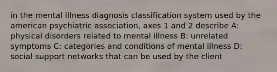 in the mental illness diagnosis classification system used by the american psychiatric association, axes 1 and 2 describe A: physical disorders related to mental illness B: unrelated symptoms C: categories and conditions of mental illness D: social support networks that can be used by the client