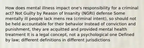 How does mental illness impact one's responsibility for a criminal act? Not Guilty by Reason of Insanity (NGRI) defense Some mentally ill people lack mens rea (criminal intent), so should not be held accountable for their behavior Instead of conviction and punishment, they are acquitted and provided mental health treatment It is a legal concept, not a psychological one Defined by law; different definitions in different jurisdictions