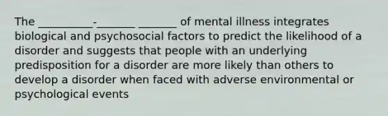 The __________-_______ _______ of mental illness integrates biological and psychosocial factors to predict the likelihood of a disorder and suggests that people with an underlying predisposition for a disorder are more likely than others to develop a disorder when faced with adverse environmental or psychological events