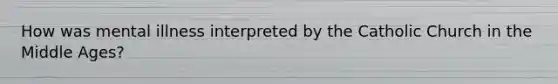 How was mental illness interpreted by the Catholic Church in the Middle Ages?