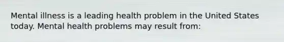 Mental illness is a leading health problem in the United States today. Mental health problems may result from: