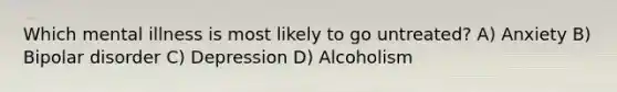 Which mental illness is most likely to go untreated? A) Anxiety B) Bipolar disorder C) Depression D) Alcoholism