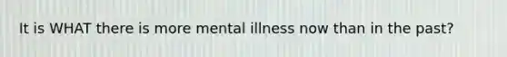 It is WHAT there is more mental illness now than in the past?