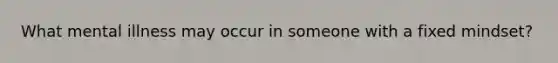 What mental illness may occur in someone with a fixed mindset?