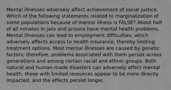 Mental illnesses adversely affect achievement of social justice. Which of the following statements related to marginalization of some populations because of mental illness is FALSE? About half of all inmates in jails and prisons have mental health problems. Mental illnesses can lead to employment difficulties, which adversely affects access to health insurance, thereby limiting treatment options. Most mental illnesses are caused by genetic factors; therefore, problems associated with them persist across generations and among certain racial and ethnic groups. Both natural and human-made disasters can adversely affect mental health; those with limited resources appear to be more directly impacted, and the effects persist longer.