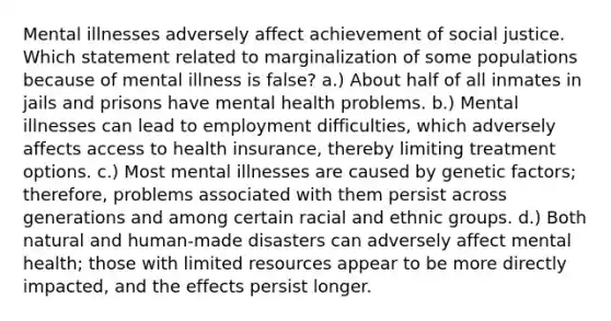 Mental illnesses adversely affect achievement of social justice. Which statement related to marginalization of some populations because of mental illness is false? a.) About half of all inmates in jails and prisons have mental health problems. b.) Mental illnesses can lead to employment difficulties, which adversely affects access to health insurance, thereby limiting treatment options. c.) Most mental illnesses are caused by genetic factors; therefore, problems associated with them persist across generations and among certain racial and ethnic groups. d.) Both natural and human-made disasters can adversely affect mental health; those with limited resources appear to be more directly impacted, and the effects persist longer.