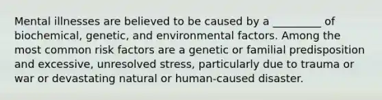 Mental illnesses are believed to be caused by a _________ of biochemical, genetic, and environmental factors. Among the most common risk factors are a genetic or familial predisposition and excessive, unresolved stress, particularly due to trauma or war or devastating natural or human-caused disaster.