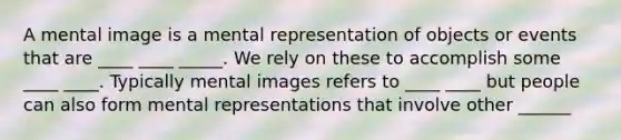 A mental image is a mental representation of objects or events that are ____ ____ _____. We rely on these to accomplish some ____ ____. Typically mental images refers to ____ ____ but people can also form mental representations that involve other ______