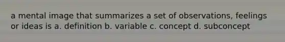 a mental image that summarizes a set of observations, feelings or ideas is a. definition b. variable c. concept d. subconcept