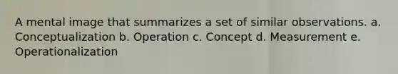 A mental image that summarizes a set of similar observations. a. Conceptualization b. Operation c. Concept d. Measurement e. Operationalization