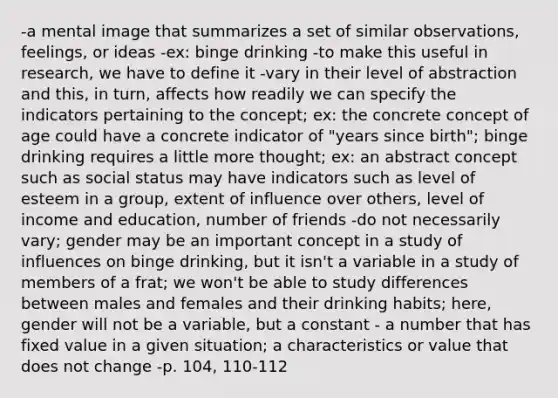 -a mental image that summarizes a set of similar observations, feelings, or ideas -ex: binge drinking -to make this useful in research, we have to define it -vary in their level of abstraction and this, in turn, affects how readily we can specify the indicators pertaining to the concept; ex: the concrete concept of age could have a concrete indicator of "years since birth"; binge drinking requires a little more thought; ex: an abstract concept such as social status may have indicators such as level of esteem in a group, extent of influence over others, level of income and education, number of friends -do not necessarily vary; gender may be an important concept in a study of influences on binge drinking, but it isn't a variable in a study of members of a frat; we won't be able to study differences between males and females and their drinking habits; here, gender will not be a variable, but a constant - a number that has fixed value in a given situation; a characteristics or value that does not change -p. 104, 110-112