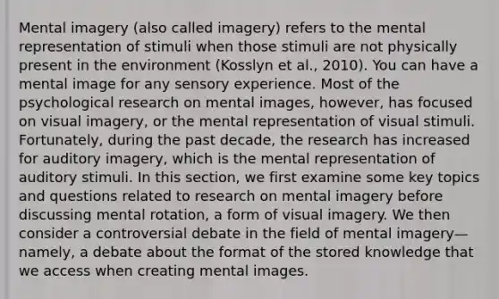 Mental imagery (also called imagery) refers to the mental representation of stimuli when those stimuli are not physically present in the environment (Kosslyn et al., 2010). You can have a mental image for any sensory experience. Most of the psychological research on mental images, however, has focused on visual imagery, or the mental representation of visual stimuli. Fortunately, during the past decade, the research has increased for auditory imagery, which is the mental representation of auditory stimuli. In this section, we first examine some key topics and questions related to research on mental imagery before discussing mental rotation, a form of visual imagery. We then consider a controversial debate in the field of mental imagery—namely, a debate about the format of the stored knowledge that we access when creating mental images.