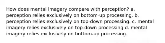 How does mental imagery compare with perception? a. perception relies exclusively on bottom-up processing. b. perception relies exclusively on top-down processing. c. mental imagery relies exclusively on top-down processing d. mental imagery relies exclusively on bottom-up processing.