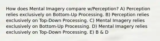 How does Mental Imagery compare w/Perception? A) Perception relies exclusively on Bottom-Up Processing. B) Perception relies exclusively on Top-Down Processing. C) Mental Imagery relies exclusively on Bottom-Up Processing. D) Mental Imagery relies exclusively on Top-Down Processing. E) B & D