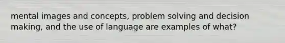 mental images and concepts, problem solving and decision making, and the use of language are examples of what?