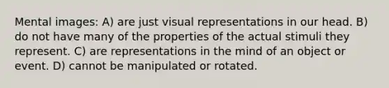 Mental images: A) are just visual representations in our head. B) do not have many of the properties of the actual stimuli they represent. C) are representations in the mind of an object or event. D) cannot be manipulated or rotated.