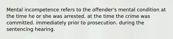 Mental incompetence refers to the offender's mental condition at the time he or she was arrested. at the time the crime was committed. immediately prior to prosecution. during the sentencing hearing.