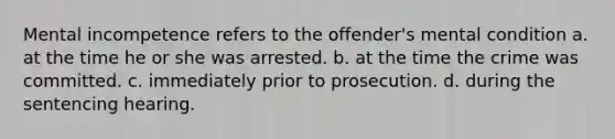 Mental incompetence refers to the offender's mental condition a. at the time he or she was arrested. b. at the time the crime was committed. c. immediately prior to prosecution. d. during the sentencing hearing.