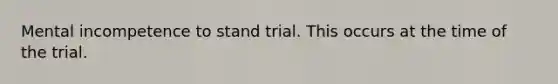 Mental incompetence to stand trial. This occurs at the time of the trial.