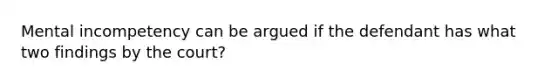 Mental incompetency can be argued if the defendant has what two findings by the court?