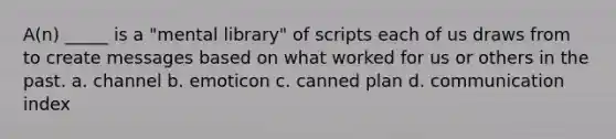 A(n) _____ is a "mental library" of scripts each of us draws from to create messages based on what worked for us or others in the past. a. channel b. emoticon c. canned plan d. communication index