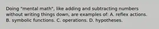 Doing "mental math", like adding and subtracting numbers without writing things down, are examples of: A. reflex actions. B. symbolic functions. C. operations. D. hypotheses.