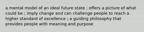 a mental model of an ideal future state ; offers a picture of what could be ; imply change and can challenge people to reach a higher standard of excellence ; a guiding philosophy that provides people with meaning and purpose