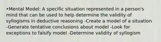 •Mental Model: A specific situation represented in a person's mind that can be used to help determine the validity of syllogisms in deductive reasoning -Create a model of a situation -Generate tentative conclusions about model -Look for exceptions to falsify model -Determine validity of syllogism